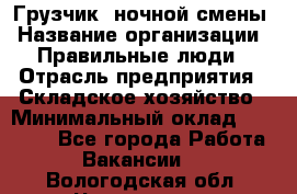 Грузчик  ночной смены › Название организации ­ Правильные люди › Отрасль предприятия ­ Складское хозяйство › Минимальный оклад ­ 30 000 - Все города Работа » Вакансии   . Вологодская обл.,Череповец г.